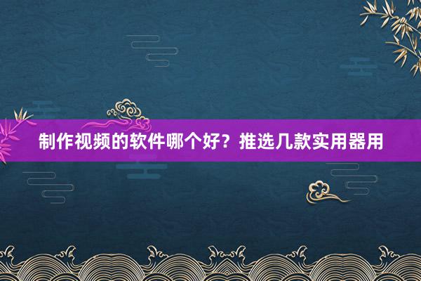 制作视频的软件哪个好？推选几款实用器用