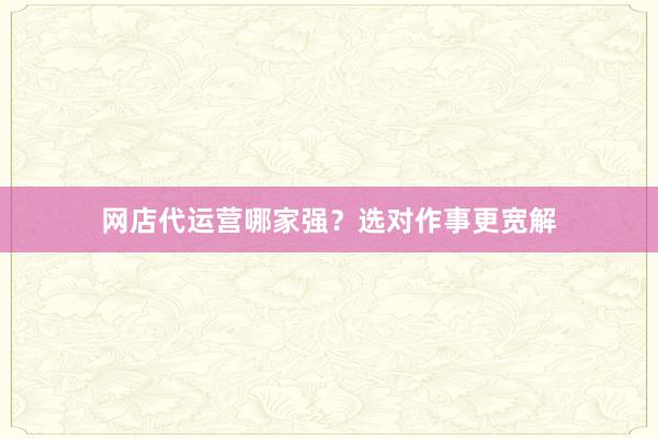 网店代运营哪家强？选对作事更宽解